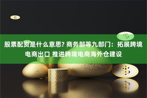 股票配资是什么意思? 商务部等九部门：拓展跨境电商出口 推进跨境电商海外仓建设