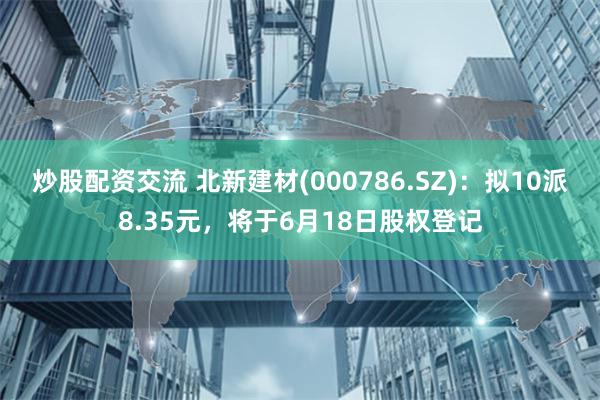 炒股配资交流 北新建材(000786.SZ)：拟10派8.35元，将于6月18日股权登记