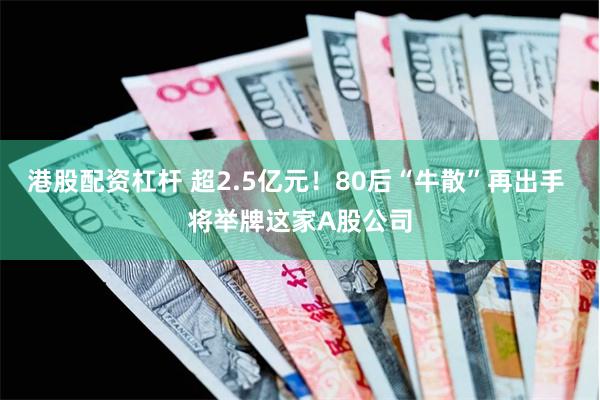 港股配资杠杆 超2.5亿元！80后“牛散”再出手 将举牌这家A股公司