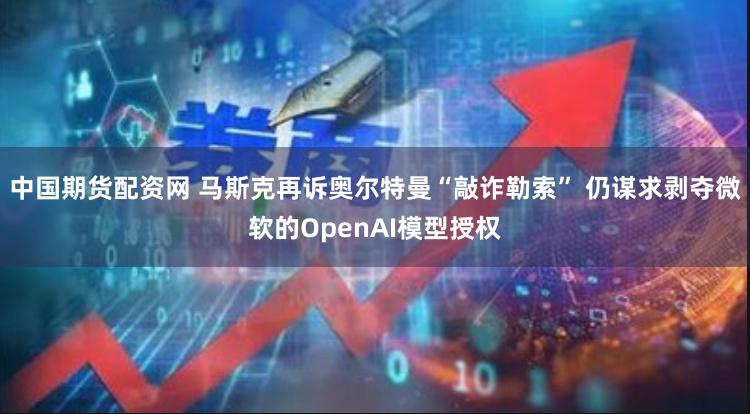 中国期货配资网 马斯克再诉奥尔特曼“敲诈勒索” 仍谋求剥夺微软的OpenAI模型授权