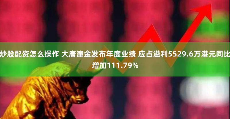 炒股配资怎么操作 大唐潼金发布年度业绩 应占溢利5529.6万港元同比增加111.79%