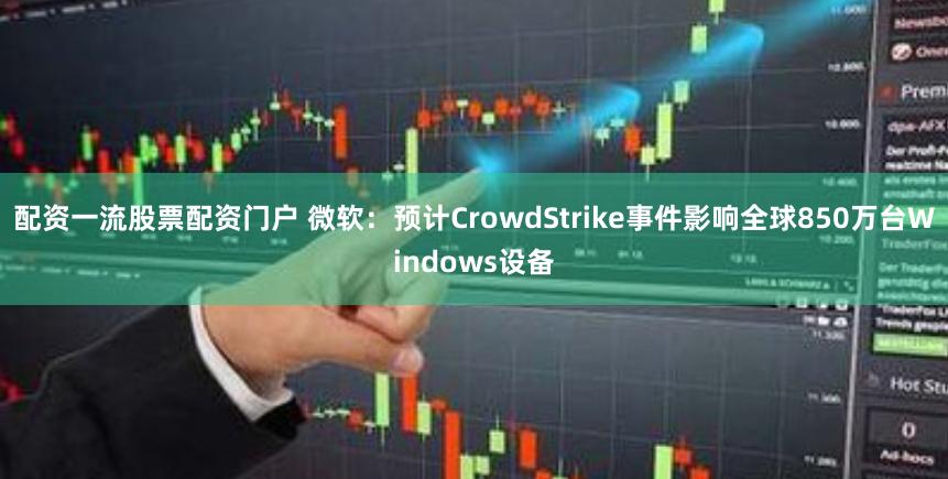 配资一流股票配资门户 微软：预计CrowdStrike事件影响全球850万台Windows设备