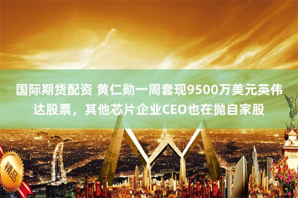 国际期货配资 黄仁勋一周套现9500万美元英伟达股票，其他芯片企业CEO也在抛自家股