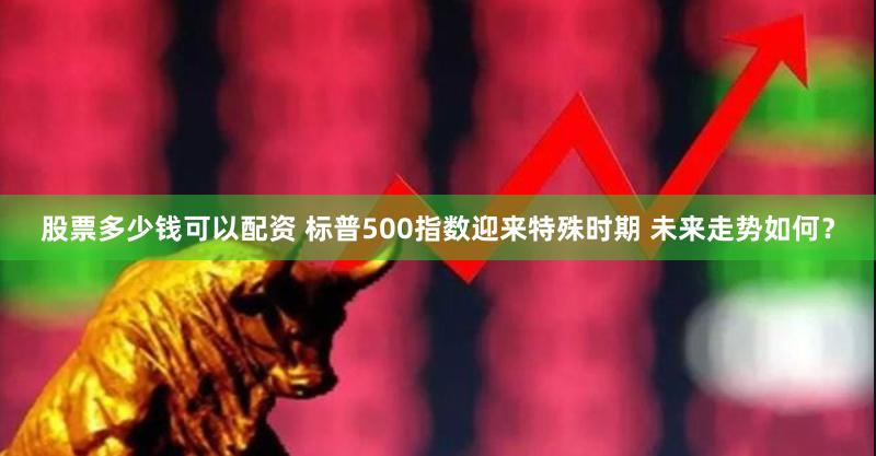 股票多少钱可以配资 标普500指数迎来特殊时期 未来走势如何？