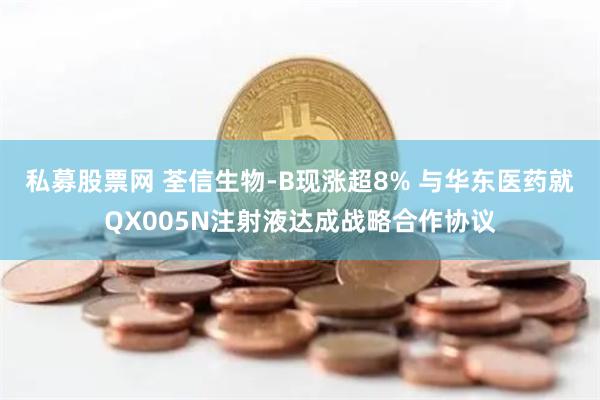 私募股票网 荃信生物-B现涨超8% 与华东医药就QX005N注射液达成战略合作协议