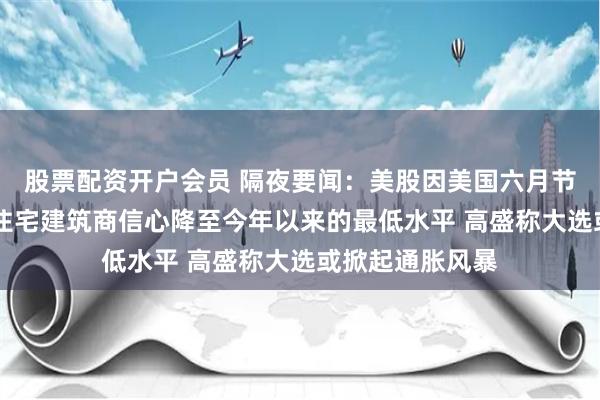 股票配资开户会员 隔夜要闻：美股因美国六月节休市一天 美国住宅建筑商信心降至今年以来的最低水平 高盛称大选或掀起通胀风暴