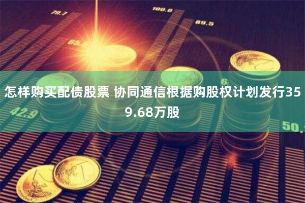 怎样购买配债股票 协同通信根据购股权计划发行359.68万股