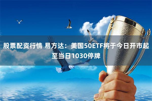 股票配资行情 易方达：美国50ETF将于今日开市起至当日1030停牌