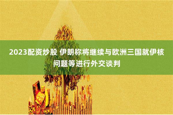 2023配资炒股 伊朗称将继续与欧洲三国就伊核问题等进行外交谈判