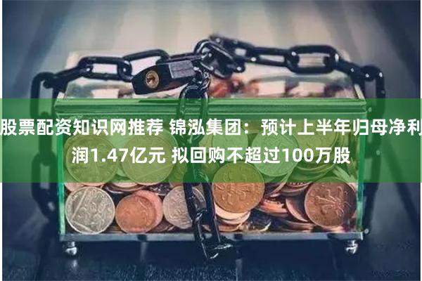 股票配资知识网推荐 锦泓集团：预计上半年归母净利润1.47亿元 拟回购不超过100万股