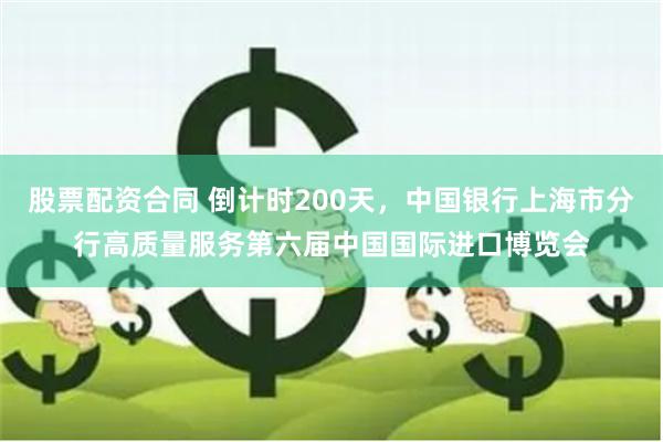 股票配资合同 倒计时200天，中国银行上海市分行高质量服务第六届中国国际进口博览会