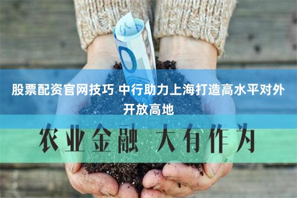 股票配资官网技巧 中行助力上海打造高水平对外开放高地