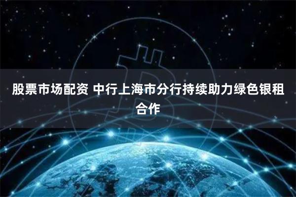 股票市场配资 中行上海市分行持续助力绿色银租合作