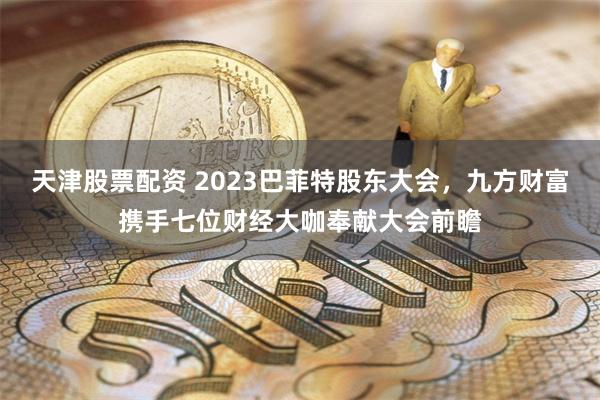 天津股票配资 2023巴菲特股东大会，九方财富携手七位财经大咖奉献大会前瞻