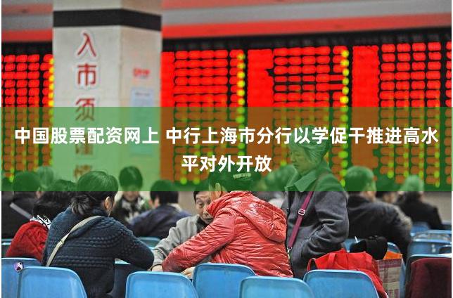 中国股票配资网上 中行上海市分行以学促干推进高水平对外开放