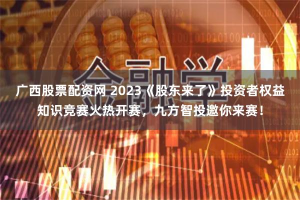 广西股票配资网 2023《股东来了》投资者权益知识竞赛火热开赛，九方智投邀你来赛！