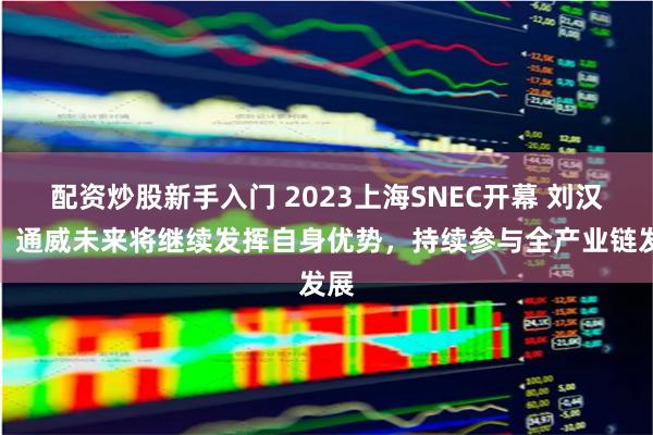 配资炒股新手入门 2023上海SNEC开幕 刘汉元：通威未来将继续发挥自身优势，持续参与全产业链发展