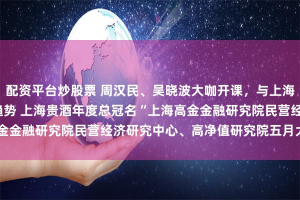 配资平台炒股票 周汉民、吴晓波大咖开课，与上海贵酒一起探寻2023年趋势 上海贵酒年度总冠名“上海高金金融研究院民营经济研究中心、高净值研究院五月大咖课程”