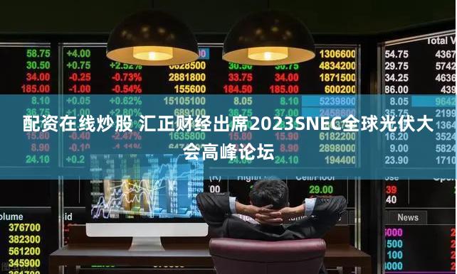 配资在线炒股 汇正财经出席2023SNEC全球光伏大会高峰论坛