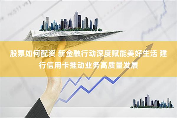 股票如何配资 新金融行动深度赋能美好生活 建行信用卡推动业务高质量发展