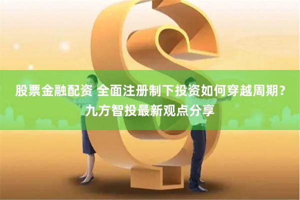 股票金融配资 全面注册制下投资如何穿越周期？九方智投最新观点分享