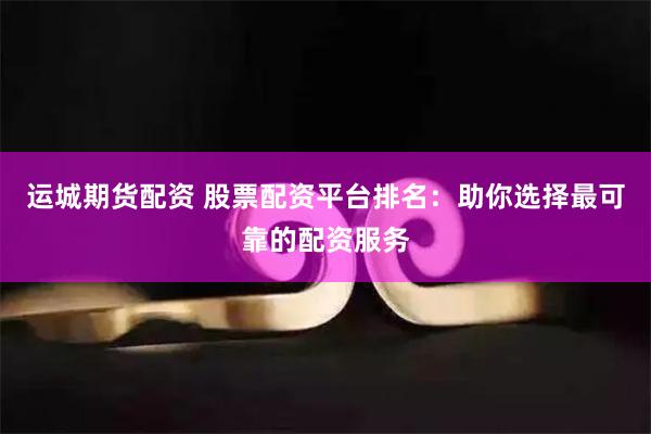 运城期货配资 股票配资平台排名：助你选择最可靠的配资服务