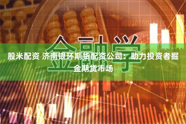股米配资 济南银环期货配资公司：助力投资者掘金期货市场