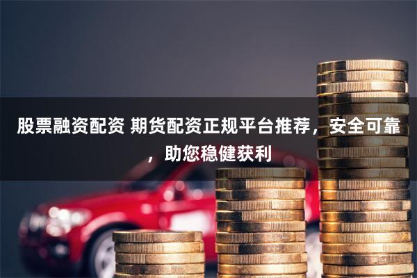 股票融资配资 期货配资正规平台推荐，安全可靠，助您稳健获利