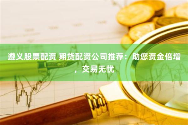 遵义股票配资 期货配资公司推荐：助您资金倍增，交易无忧