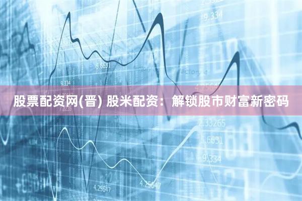 股票配资网(晋) 股米配资：解锁股市财富新密码