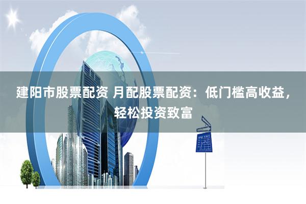 建阳市股票配资 月配股票配资：低门槛高收益，轻松投资致富