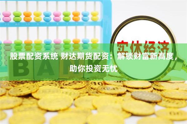股票配资系统 财达期货配资：解锁财富新高度，助你投资无忧