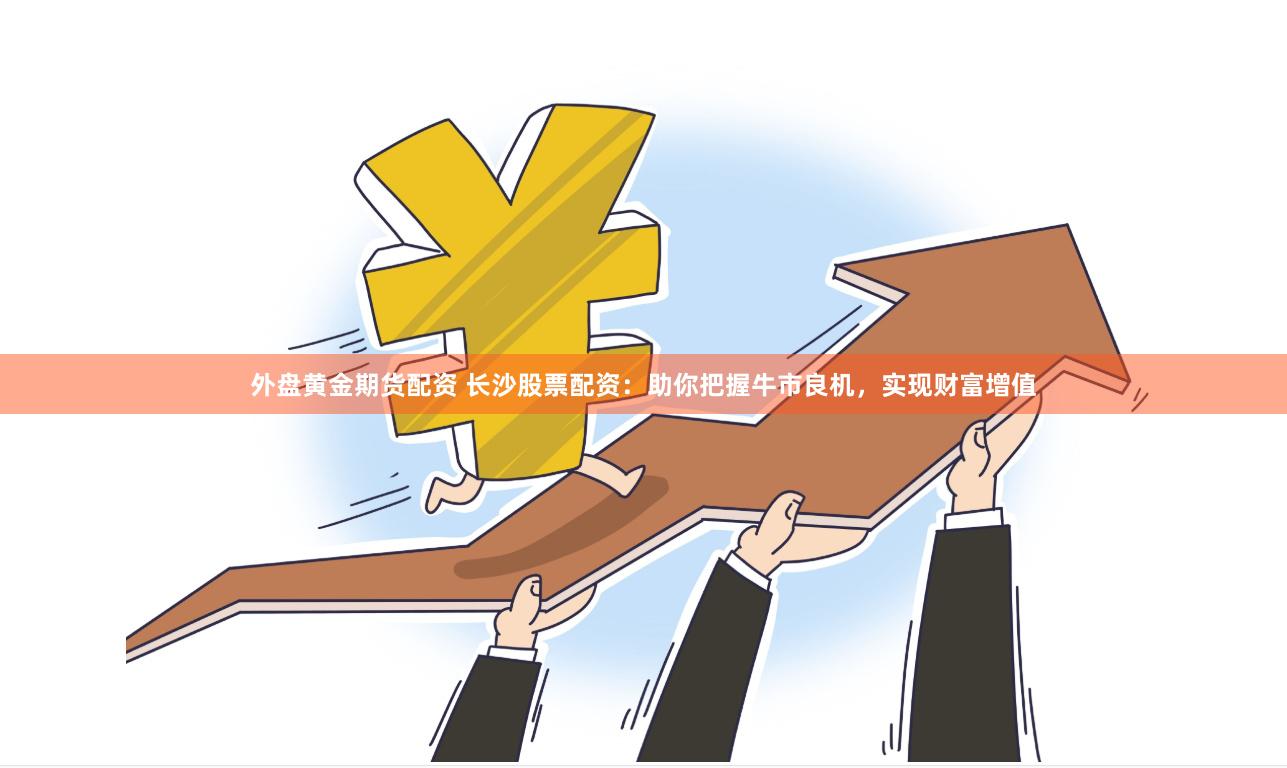 外盘黄金期货配资 长沙股票配资：助你把握牛市良机，实现财富增值